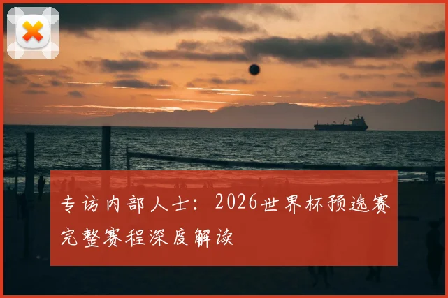 专访内部人士：2026世界杯预选赛完整赛程深度解读