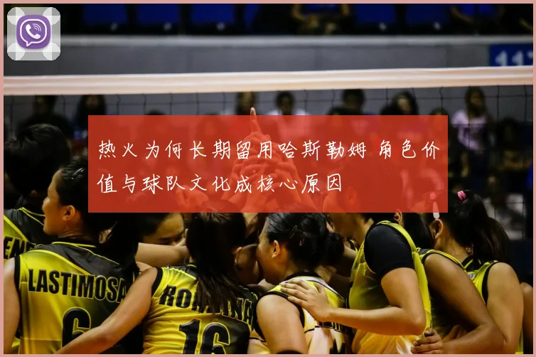 热火为何长期留用哈斯勒姆 角色价值与球队文化成核心原因