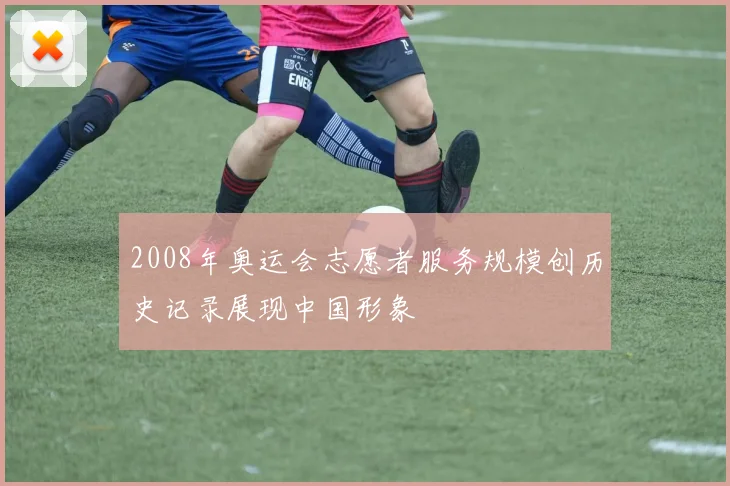 2008年奥运会志愿者服务规模创历史记录展现中国形象