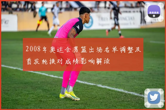 2008年奥运会男篮出场名单调整及首发轮换对成绩影响解读