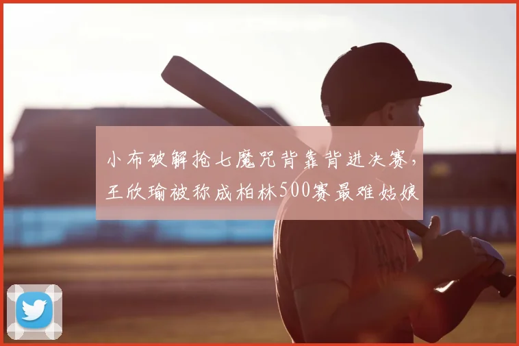 小布破解抢七魔咒背靠背进决赛，王欣瑜被称成柏林500赛最难姑娘