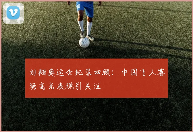 刘翔奥运会纪录回顾:中国飞人赛场高光表现引关注