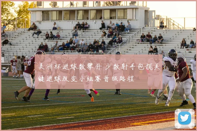 美洲杯进球数攀升 少数射手包揽关键进球改变小组赛晋级路程