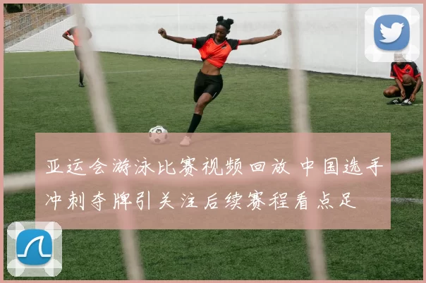 亚运会游泳比赛视频回放 中国选手冲刺夺牌引关注后续赛程看点足