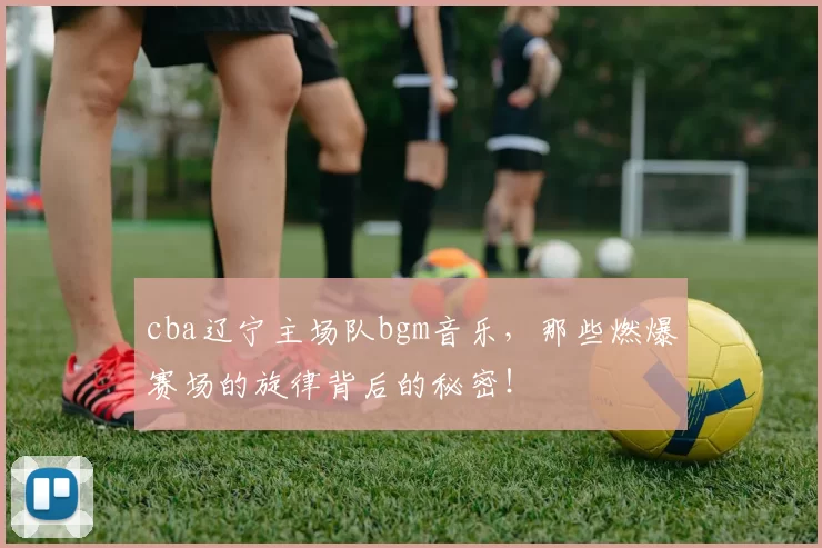 cba辽宁主场队bgm音乐，那些燃爆赛场的旋律背后的秘密！