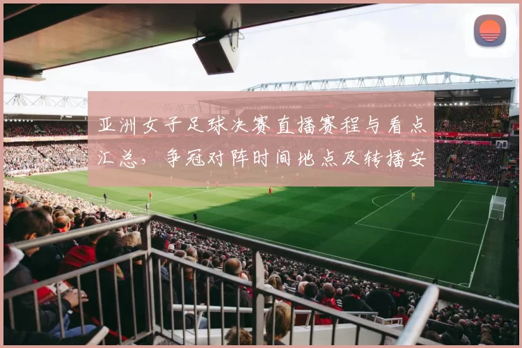 亚洲女子足球决赛直播赛程与看点汇总，争冠对阵时间地点及转播安排