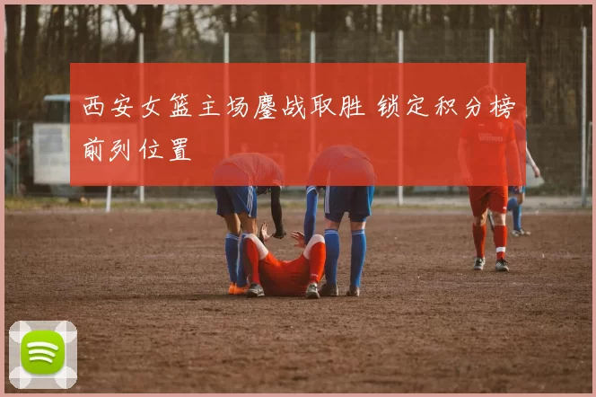 西安女篮主场鏖战取胜 锁定积分榜前列位置