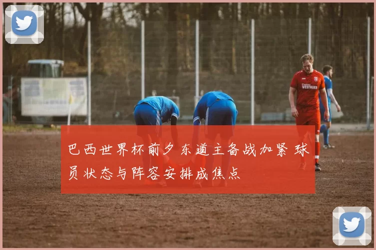 巴西世界杯前夕东道主备战加紧 球员状态与阵容安排成焦点