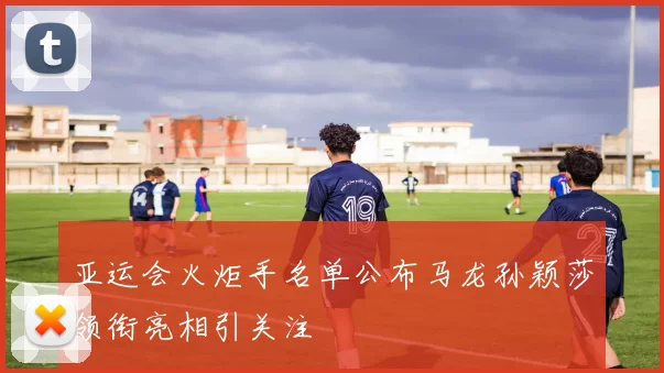 亚运会火炬手名单公布马龙孙颖莎领衔亮相引关注