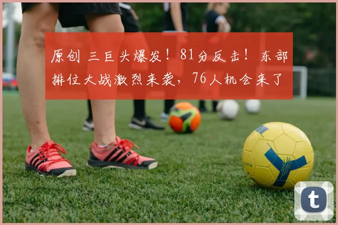 原创 三巨头爆发！81分反击！东部排位大战激烈来袭，76人机会来了？