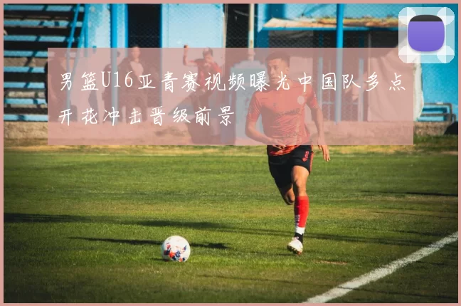 男篮U16亚青赛视频曝光中国队多点开花冲击晋级前景