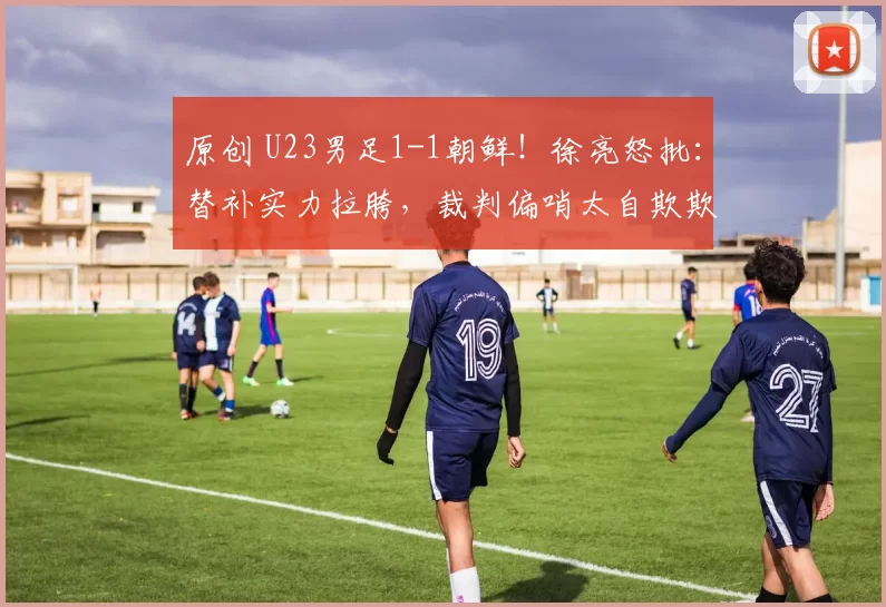 原创 U23男足1-1朝鲜！徐亮怒批：替补实力拉胯，裁判偏哨太自欺欺人