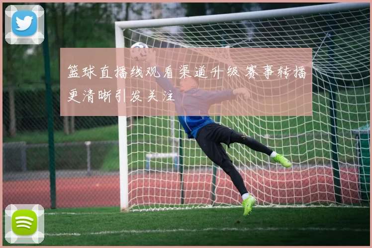 篮球直播线观看渠道升级 赛事转播更清晰引发关注