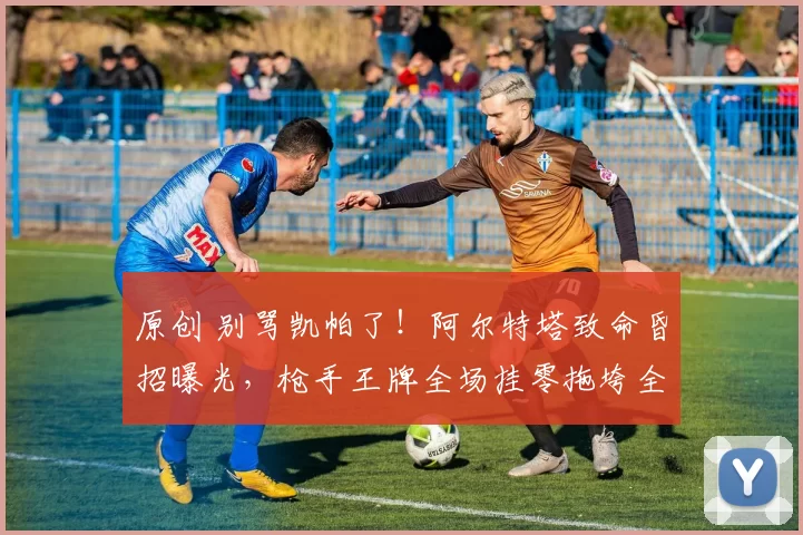 原创 别骂凯帕了！阿尔特塔致命昏招曝光，枪手王牌全场挂零拖垮全队