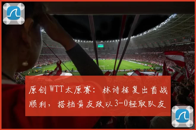 原创 WTT太原赛：林诗栋复出首战顺利，搭档黄友政以3-0轻取队友