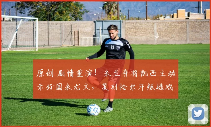 原创 剧情重演！米兰弃将凯西主动示好国米尤文，复刻恰尔汗叛逃戏码