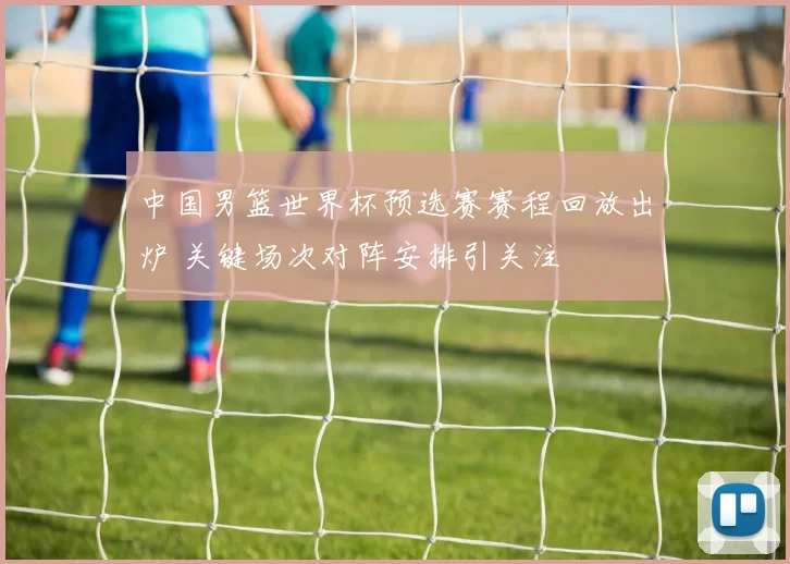 中国男篮世界杯预选赛赛程回放出炉 关键场次对阵安排引关注