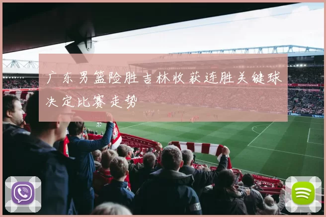 广东男篮险胜吉林收获连胜关键球决定比赛走势