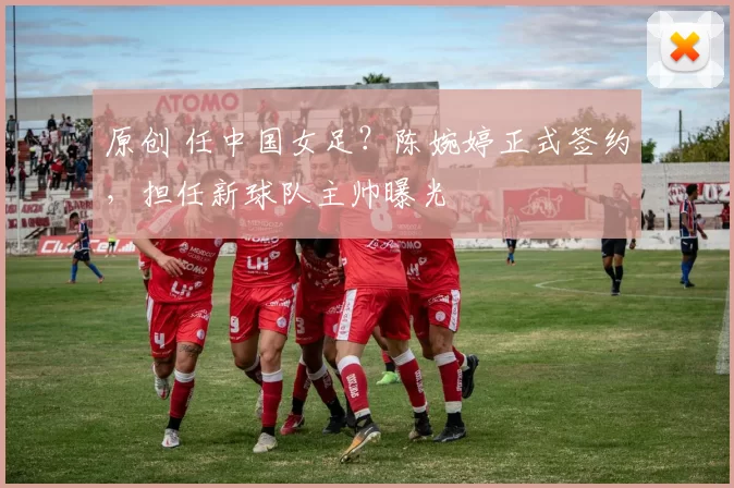 原创 任中国女足？陈婉婷正式签约，担任新球队主帅曝光