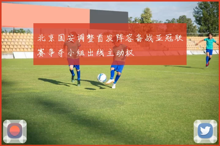 北京国安调整首发阵容备战亚冠联赛争夺小组出线主动权