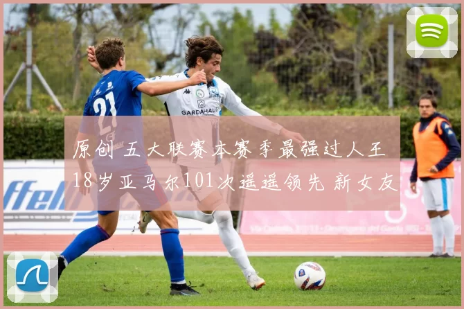 原创 五大联赛本赛季最强过人王 18岁亚马尔101次遥遥领先 新女友曝光