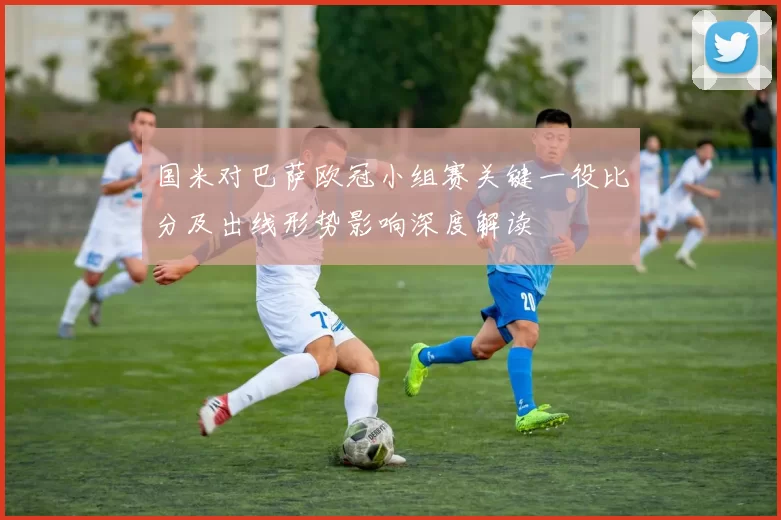 国米对巴萨欧冠小组赛关键一役比分及出线形势影响深度解读