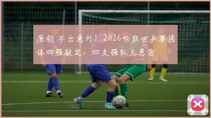 原创 不出意外！2026伦敦世乒赛团体四强敲定，四支强队无悬念