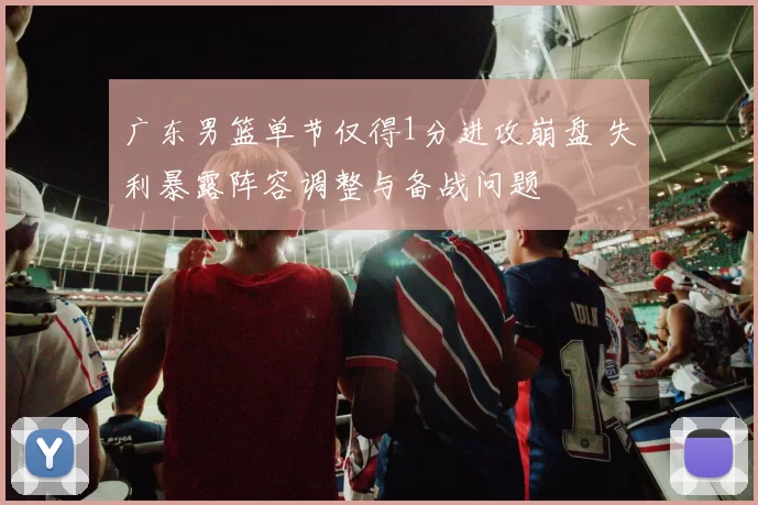 广东男篮单节仅得1分进攻崩盘 失利暴露阵容调整与备战问题