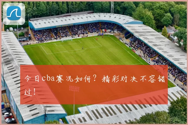 今日cba赛况如何？精彩对决不容错过！