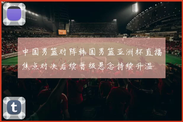 中国男篮对阵韩国男篮亚洲杯直播焦点对决后续晋级悬念持续升温