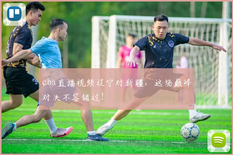 cba直播视频辽宁对新疆，这场巅峰对决不容错过！